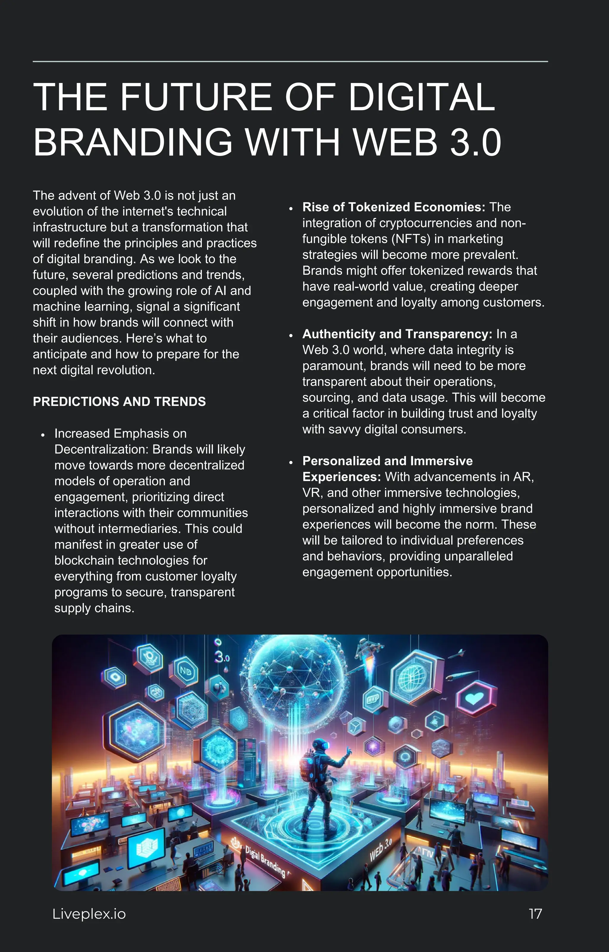 THE FUTURE OF DIGITAL
BRANDING WITH WEB 3.0
The advent of Web 3.0 is not just an
evolution of the internet's technical
infrastructure but a transformation that
will redefine the principles and practices
of digital branding. As we look to the
future, several predictions and trends,
coupled with the growing role of AI and
machine learning, signal a significant
shift in how brands will connect with
their audiences. Here’s what to
anticipate and how to prepare for the
next digital revolution.
PREDICTIONS AND TRENDS
Increased Emphasis on
Decentralization: Brands will likely
move towards more decentralized
models of operation and
engagement, prioritizing direct
interactions with their communities
without intermediaries. This could
manifest in greater use of
blockchain technologies for
everything from customer loyalty
programs to secure, transparent
supply chains.
Rise of Tokenized Economies: The
integration of cryptocurrencies and non-
fungible tokens (NFTs) in marketing
strategies will become more prevalent.
Brands might offer tokenized rewards that
have real-world value, creating deeper
engagement and loyalty among customers.
Authenticity and Transparency: In a
Web 3.0 world, where data integrity is
paramount, brands will need to be more
transparent about their operations,
sourcing, and data usage. This will become
a critical factor in building trust and loyalty
with savvy digital consumers.
Personalized and Immersive
Experiences: With advancements in AR,
VR, and other immersive technologies,
personalized and highly immersive brand
experiences will become the norm. These
will be tailored to individual preferences
and behaviors, providing unparalleled
engagement opportunities.
Liveplex.io 17
 