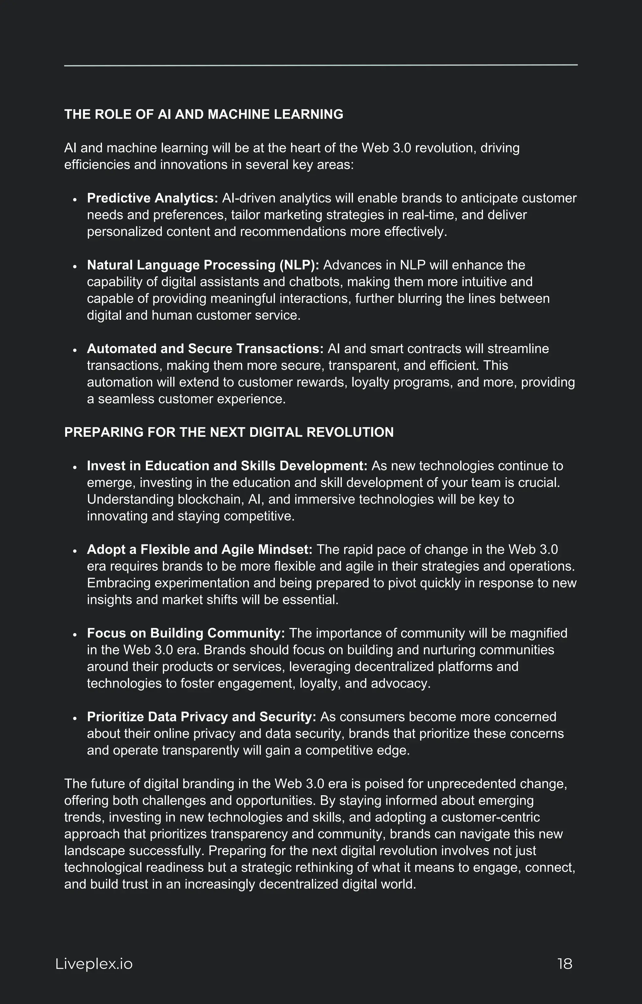 THE ROLE OF AI AND MACHINE LEARNING
AI and machine learning will be at the heart of the Web 3.0 revolution, driving
efficiencies and innovations in several key areas:
Predictive Analytics: AI-driven analytics will enable brands to anticipate customer
needs and preferences, tailor marketing strategies in real-time, and deliver
personalized content and recommendations more effectively.
Natural Language Processing (NLP): Advances in NLP will enhance the
capability of digital assistants and chatbots, making them more intuitive and
capable of providing meaningful interactions, further blurring the lines between
digital and human customer service.
Automated and Secure Transactions: AI and smart contracts will streamline
transactions, making them more secure, transparent, and efficient. This
automation will extend to customer rewards, loyalty programs, and more, providing
a seamless customer experience.
PREPARING FOR THE NEXT DIGITAL REVOLUTION
Invest in Education and Skills Development: As new technologies continue to
emerge, investing in the education and skill development of your team is crucial.
Understanding blockchain, AI, and immersive technologies will be key to
innovating and staying competitive.
Adopt a Flexible and Agile Mindset: The rapid pace of change in the Web 3.0
era requires brands to be more flexible and agile in their strategies and operations.
Embracing experimentation and being prepared to pivot quickly in response to new
insights and market shifts will be essential.
Focus on Building Community: The importance of community will be magnified
in the Web 3.0 era. Brands should focus on building and nurturing communities
around their products or services, leveraging decentralized platforms and
technologies to foster engagement, loyalty, and advocacy.
Prioritize Data Privacy and Security: As consumers become more concerned
about their online privacy and data security, brands that prioritize these concerns
and operate transparently will gain a competitive edge.
The future of digital branding in the Web 3.0 era is poised for unprecedented change,
offering both challenges and opportunities. By staying informed about emerging
trends, investing in new technologies and skills, and adopting a customer-centric
approach that prioritizes transparency and community, brands can navigate this new
landscape successfully. Preparing for the next digital revolution involves not just
technological readiness but a strategic rethinking of what it means to engage, connect,
and build trust in an increasingly decentralized digital world.
Liveplex.io 18
 