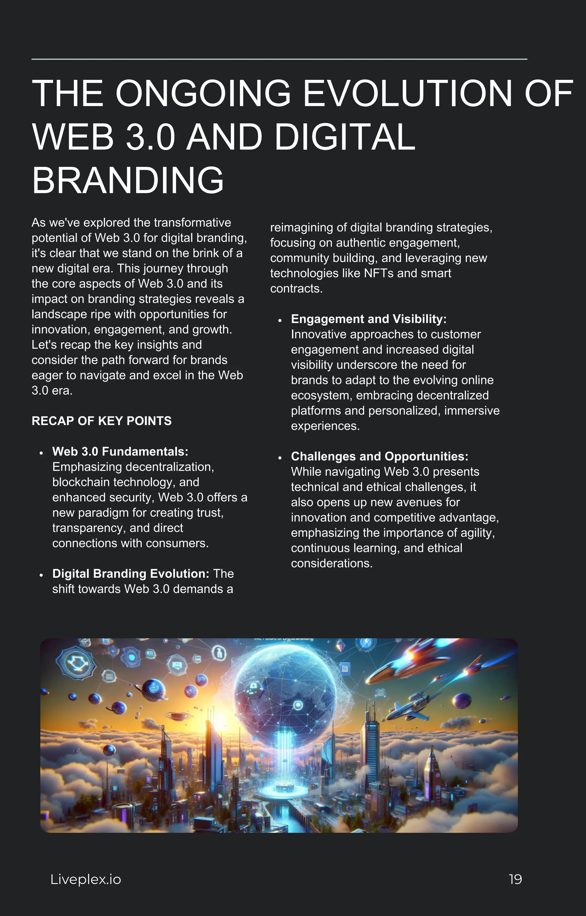THE ONGOING EVOLUTION OF
WEB 3.0 AND DIGITAL
BRANDING
As we've explored the transformative
potential of Web 3.0 for digital branding,
it's clear that we stand on the brink of a
new digital era. This journey through
the core aspects of Web 3.0 and its
impact on branding strategies reveals a
landscape ripe with opportunities for
innovation, engagement, and growth.
Let's recap the key insights and
consider the path forward for brands
eager to navigate and excel in the Web
3.0 era.
RECAP OF KEY POINTS
Web 3.0 Fundamentals:
Emphasizing decentralization,
blockchain technology, and
enhanced security, Web 3.0 offers a
new paradigm for creating trust,
transparency, and direct
connections with consumers.
Digital Branding Evolution: The
shift towards Web 3.0 demands a
reimagining of digital branding strategies,
focusing on authentic engagement,
community building, and leveraging new
technologies like NFTs and smart
contracts.
Engagement and Visibility:
Innovative approaches to customer
engagement and increased digital
visibility underscore the need for
brands to adapt to the evolving online
ecosystem, embracing decentralized
platforms and personalized, immersive
experiences.
Challenges and Opportunities:
While navigating Web 3.0 presents
technical and ethical challenges, it
also opens up new avenues for
innovation and competitive advantage,
emphasizing the importance of agility,
continuous learning, and ethical
considerations.
Liveplex.io 19
 