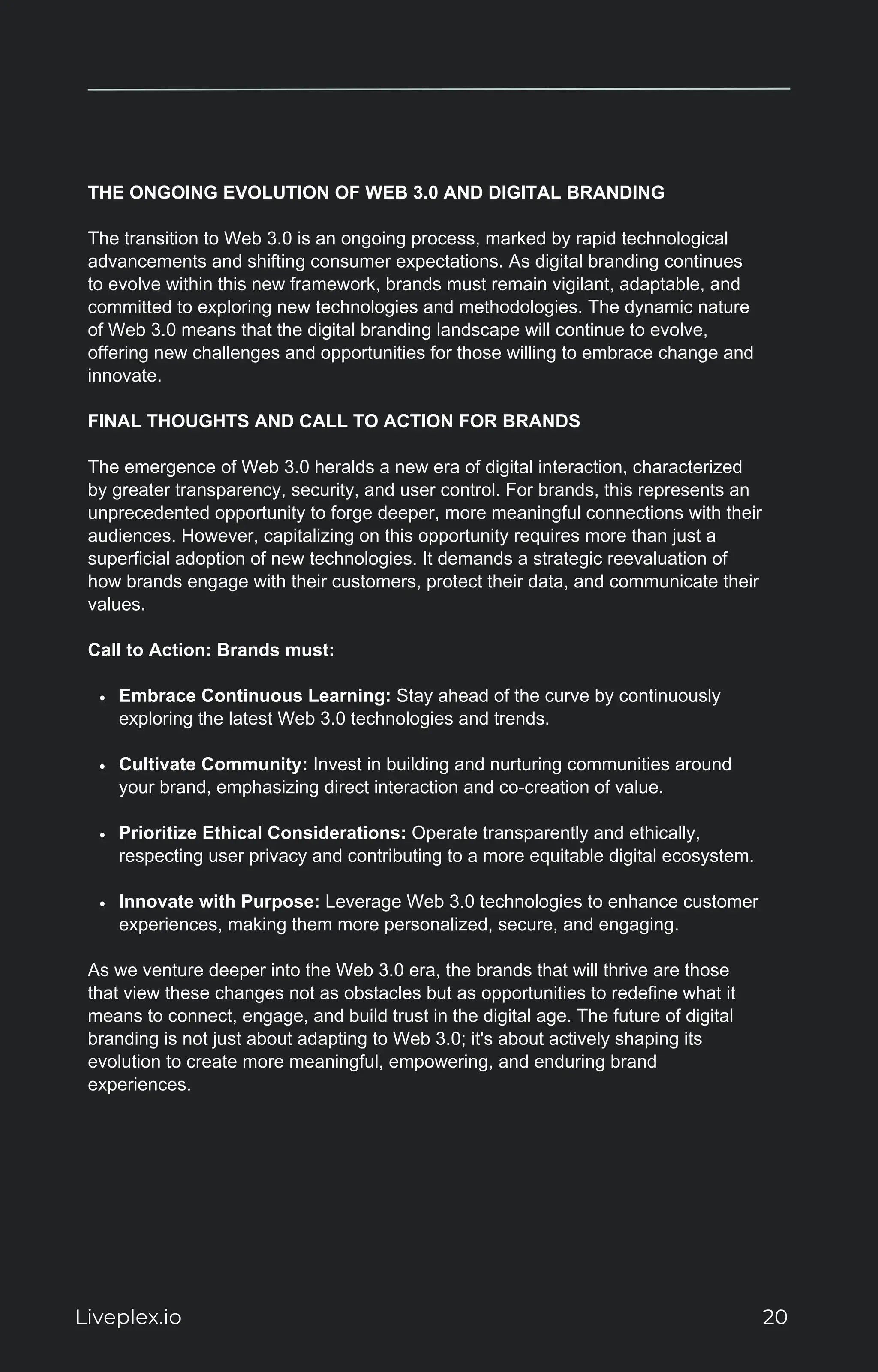 THE ONGOING EVOLUTION OF WEB 3.0 AND DIGITAL BRANDING
The transition to Web 3.0 is an ongoing process, marked by rapid technological
advancements and shifting consumer expectations. As digital branding continues
to evolve within this new framework, brands must remain vigilant, adaptable, and
committed to exploring new technologies and methodologies. The dynamic nature
of Web 3.0 means that the digital branding landscape will continue to evolve,
offering new challenges and opportunities for those willing to embrace change and
innovate.
FINAL THOUGHTS AND CALL TO ACTION FOR BRANDS
The emergence of Web 3.0 heralds a new era of digital interaction, characterized
by greater transparency, security, and user control. For brands, this represents an
unprecedented opportunity to forge deeper, more meaningful connections with their
audiences. However, capitalizing on this opportunity requires more than just a
superficial adoption of new technologies. It demands a strategic reevaluation of
how brands engage with their customers, protect their data, and communicate their
values.
Call to Action: Brands must:
Embrace Continuous Learning: Stay ahead of the curve by continuously
exploring the latest Web 3.0 technologies and trends.
Cultivate Community: Invest in building and nurturing communities around
your brand, emphasizing direct interaction and co-creation of value.
Prioritize Ethical Considerations: Operate transparently and ethically,
respecting user privacy and contributing to a more equitable digital ecosystem.
Innovate with Purpose: Leverage Web 3.0 technologies to enhance customer
experiences, making them more personalized, secure, and engaging.
As we venture deeper into the Web 3.0 era, the brands that will thrive are those
that view these changes not as obstacles but as opportunities to redefine what it
means to connect, engage, and build trust in the digital age. The future of digital
branding is not just about adapting to Web 3.0; it's about actively shaping its
evolution to create more meaningful, empowering, and enduring brand
experiences.
Liveplex.io 20
 