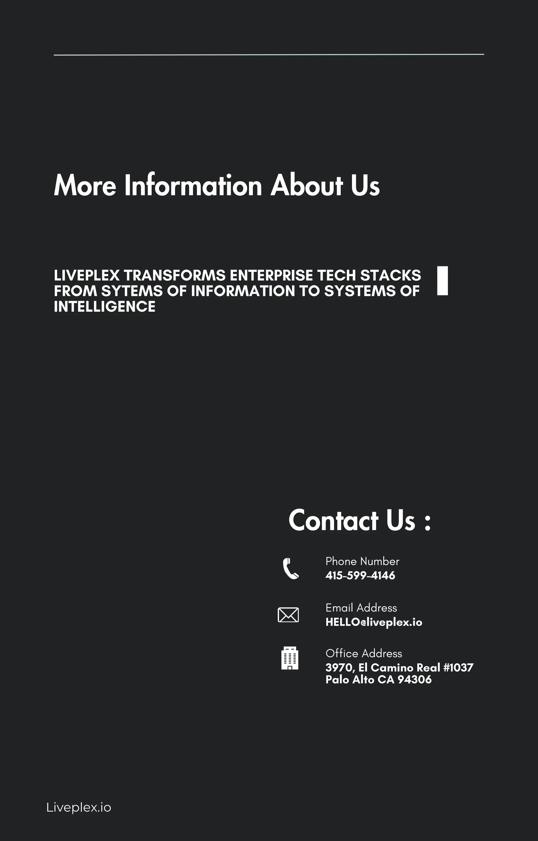 Liveplex.io
More Information About Us
LIVEPLEX TRANSFORMS ENTERPRISE TECH STACKS
FROM SYTEMS OF INFORMATION TO SYSTEMS OF
INTELLIGENCE
Contact Us :
Phone Number
415-599-4146
Email Address
HELLO@liveplex.io
Office Address
3970, El Camino Real #1037
Palo Alto CA 94306
 