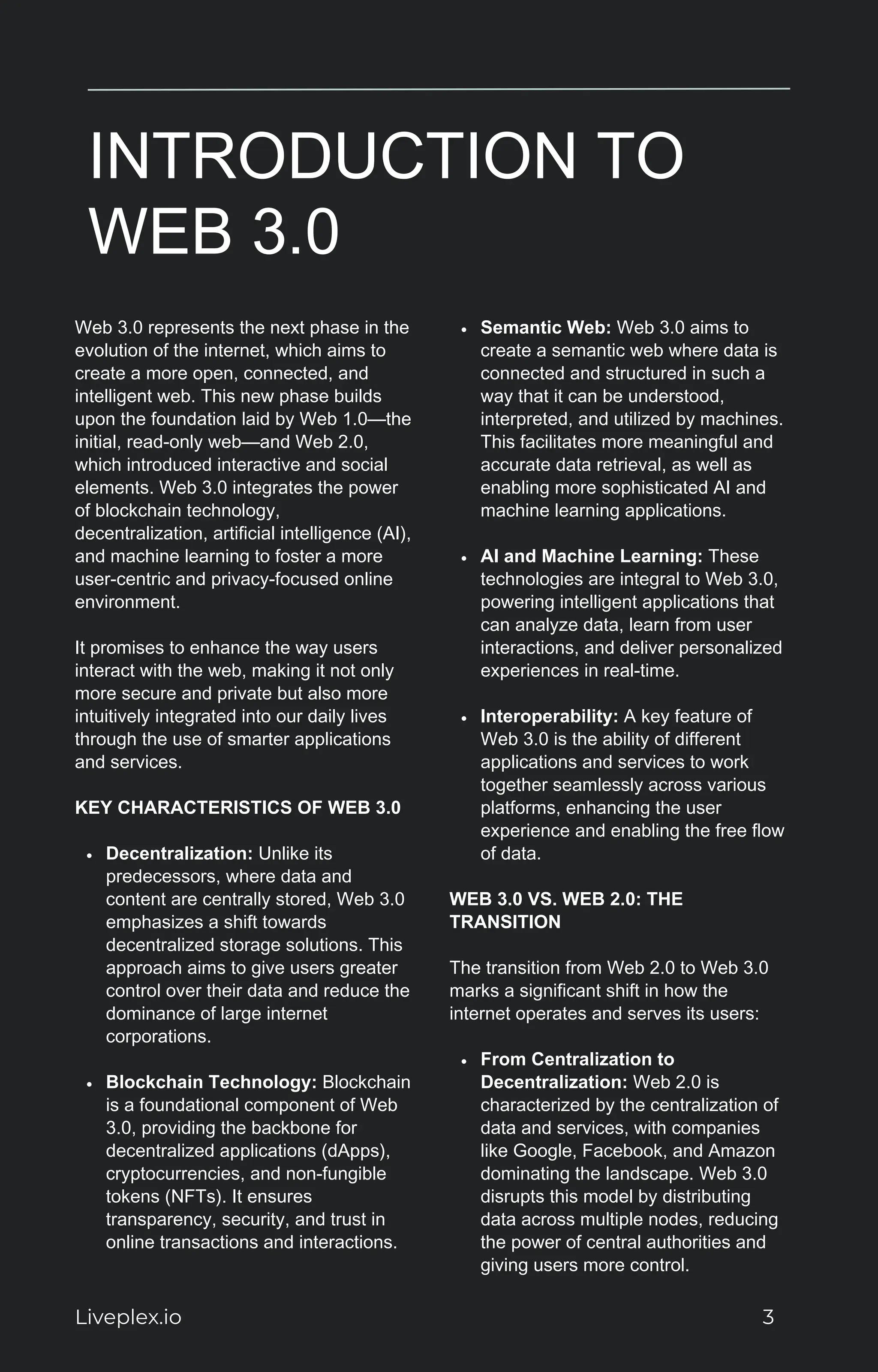 INTRODUCTION TO
WEB 3.0
Web 3.0 represents the next phase in the
evolution of the internet, which aims to
create a more open, connected, and
intelligent web. This new phase builds
upon the foundation laid by Web 1.0—the
initial, read-only web—and Web 2.0,
which introduced interactive and social
elements. Web 3.0 integrates the power
of blockchain technology,
decentralization, artificial intelligence (AI),
and machine learning to foster a more
user-centric and privacy-focused online
environment.
It promises to enhance the way users
interact with the web, making it not only
more secure and private but also more
intuitively integrated into our daily lives
through the use of smarter applications
and services.
KEY CHARACTERISTICS OF WEB 3.0
Decentralization: Unlike its
predecessors, where data and
content are centrally stored, Web 3.0
emphasizes a shift towards
decentralized storage solutions. This
approach aims to give users greater
control over their data and reduce the
dominance of large internet
corporations.
Blockchain Technology: Blockchain
is a foundational component of Web
3.0, providing the backbone for
decentralized applications (dApps),
cryptocurrencies, and non-fungible
tokens (NFTs). It ensures
transparency, security, and trust in
online transactions and interactions.
Semantic Web: Web 3.0 aims to
create a semantic web where data is
connected and structured in such a
way that it can be understood,
interpreted, and utilized by machines.
This facilitates more meaningful and
accurate data retrieval, as well as
enabling more sophisticated AI and
machine learning applications.
AI and Machine Learning: These
technologies are integral to Web 3.0,
powering intelligent applications that
can analyze data, learn from user
interactions, and deliver personalized
experiences in real-time.
Interoperability: A key feature of
Web 3.0 is the ability of different
applications and services to work
together seamlessly across various
platforms, enhancing the user
experience and enabling the free flow
of data.
WEB 3.0 VS. WEB 2.0: THE
TRANSITION
The transition from Web 2.0 to Web 3.0
marks a significant shift in how the
internet operates and serves its users:
From Centralization to
Decentralization: Web 2.0 is
characterized by the centralization of
data and services, with companies
like Google, Facebook, and Amazon
dominating the landscape. Web 3.0
disrupts this model by distributing
data across multiple nodes, reducing
the power of central authorities and
giving users more control.
Liveplex.io 3
 