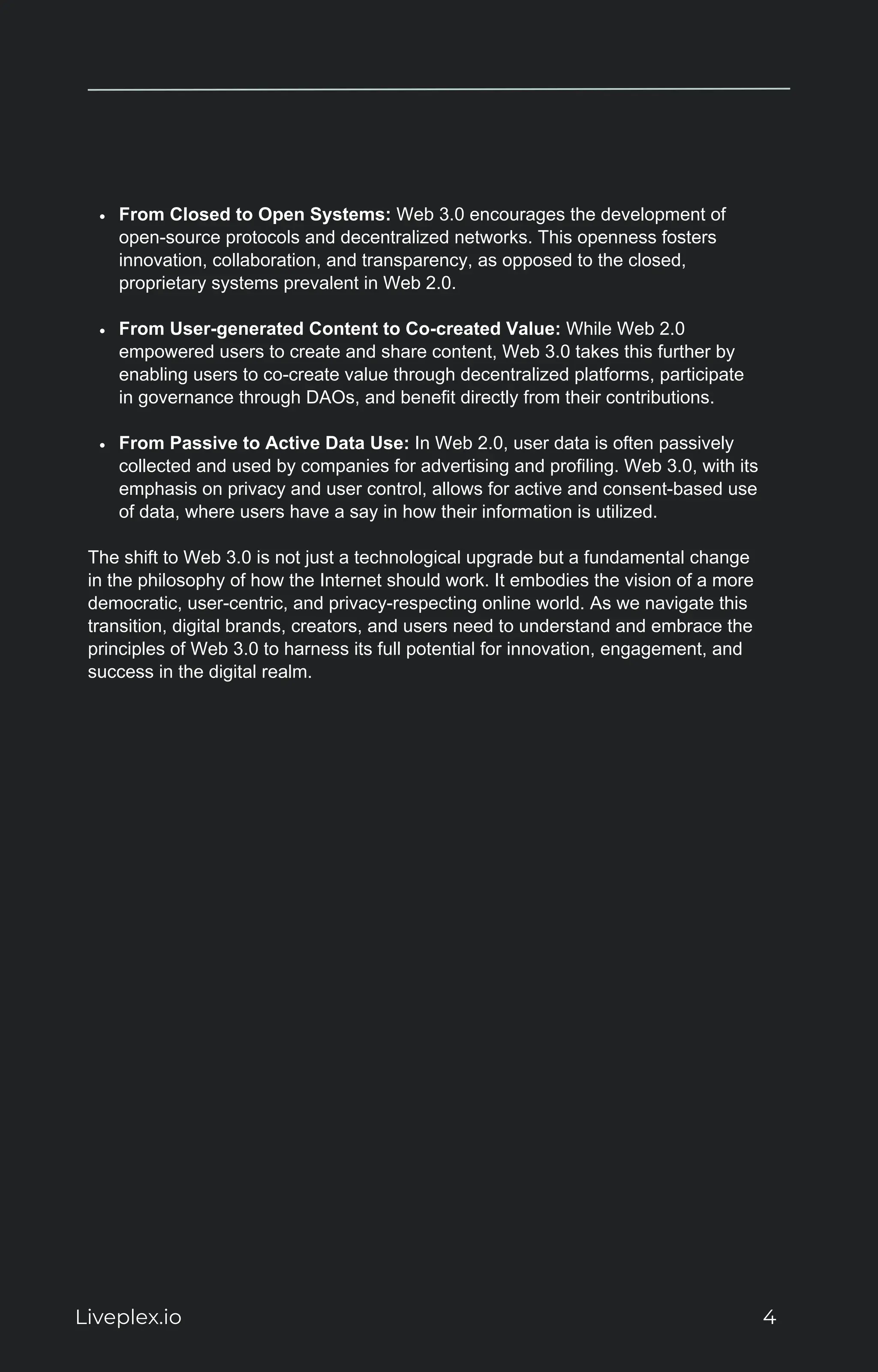 From Closed to Open Systems: Web 3.0 encourages the development of
open-source protocols and decentralized networks. This openness fosters
innovation, collaboration, and transparency, as opposed to the closed,
proprietary systems prevalent in Web 2.0.
From User-generated Content to Co-created Value: While Web 2.0
empowered users to create and share content, Web 3.0 takes this further by
enabling users to co-create value through decentralized platforms, participate
in governance through DAOs, and benefit directly from their contributions.
From Passive to Active Data Use: In Web 2.0, user data is often passively
collected and used by companies for advertising and profiling. Web 3.0, with its
emphasis on privacy and user control, allows for active and consent-based use
of data, where users have a say in how their information is utilized.
The shift to Web 3.0 is not just a technological upgrade but a fundamental change
in the philosophy of how the Internet should work. It embodies the vision of a more
democratic, user-centric, and privacy-respecting online world. As we navigate this
transition, digital brands, creators, and users need to understand and embrace the
principles of Web 3.0 to harness its full potential for innovation, engagement, and
success in the digital realm.
Liveplex.io 4
 