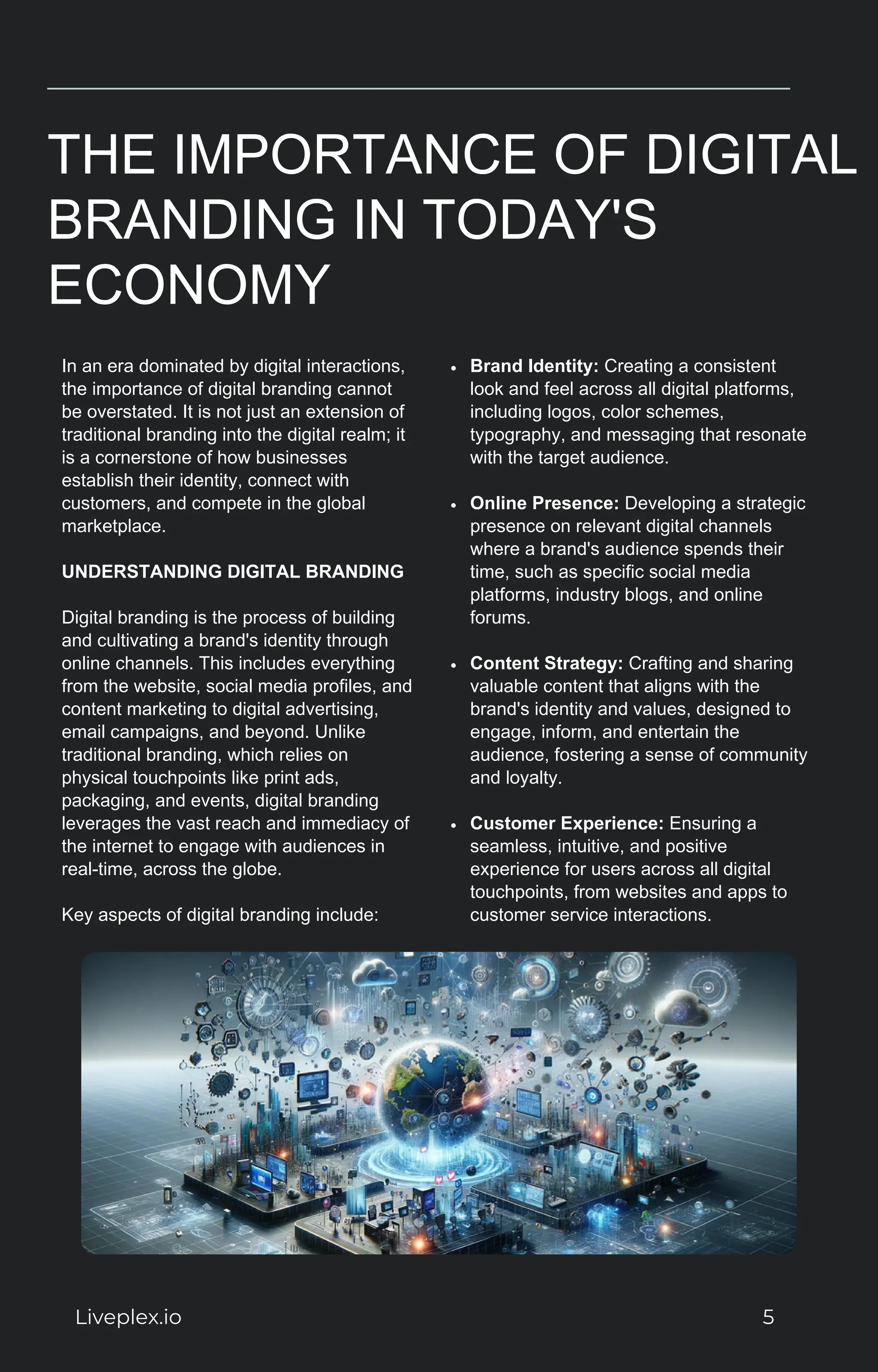 THE IMPORTANCE OF DIGITAL
BRANDING IN TODAY'S
ECONOMY
In an era dominated by digital interactions,
the importance of digital branding cannot
be overstated. It is not just an extension of
traditional branding into the digital realm; it
is a cornerstone of how businesses
establish their identity, connect with
customers, and compete in the global
marketplace.
UNDERSTANDING DIGITAL BRANDING
Digital branding is the process of building
and cultivating a brand's identity through
online channels. This includes everything
from the website, social media profiles, and
content marketing to digital advertising,
email campaigns, and beyond. Unlike
traditional branding, which relies on
physical touchpoints like print ads,
packaging, and events, digital branding
leverages the vast reach and immediacy of
the internet to engage with audiences in
real-time, across the globe.
Key aspects of digital branding include:
Brand Identity: Creating a consistent
look and feel across all digital platforms,
including logos, color schemes,
typography, and messaging that resonate
with the target audience.
Online Presence: Developing a strategic
presence on relevant digital channels
where a brand's audience spends their
time, such as specific social media
platforms, industry blogs, and online
forums.
Content Strategy: Crafting and sharing
valuable content that aligns with the
brand's identity and values, designed to
engage, inform, and entertain the
audience, fostering a sense of community
and loyalty.
Customer Experience: Ensuring a
seamless, intuitive, and positive
experience for users across all digital
touchpoints, from websites and apps to
customer service interactions.
Liveplex.io 5
 
