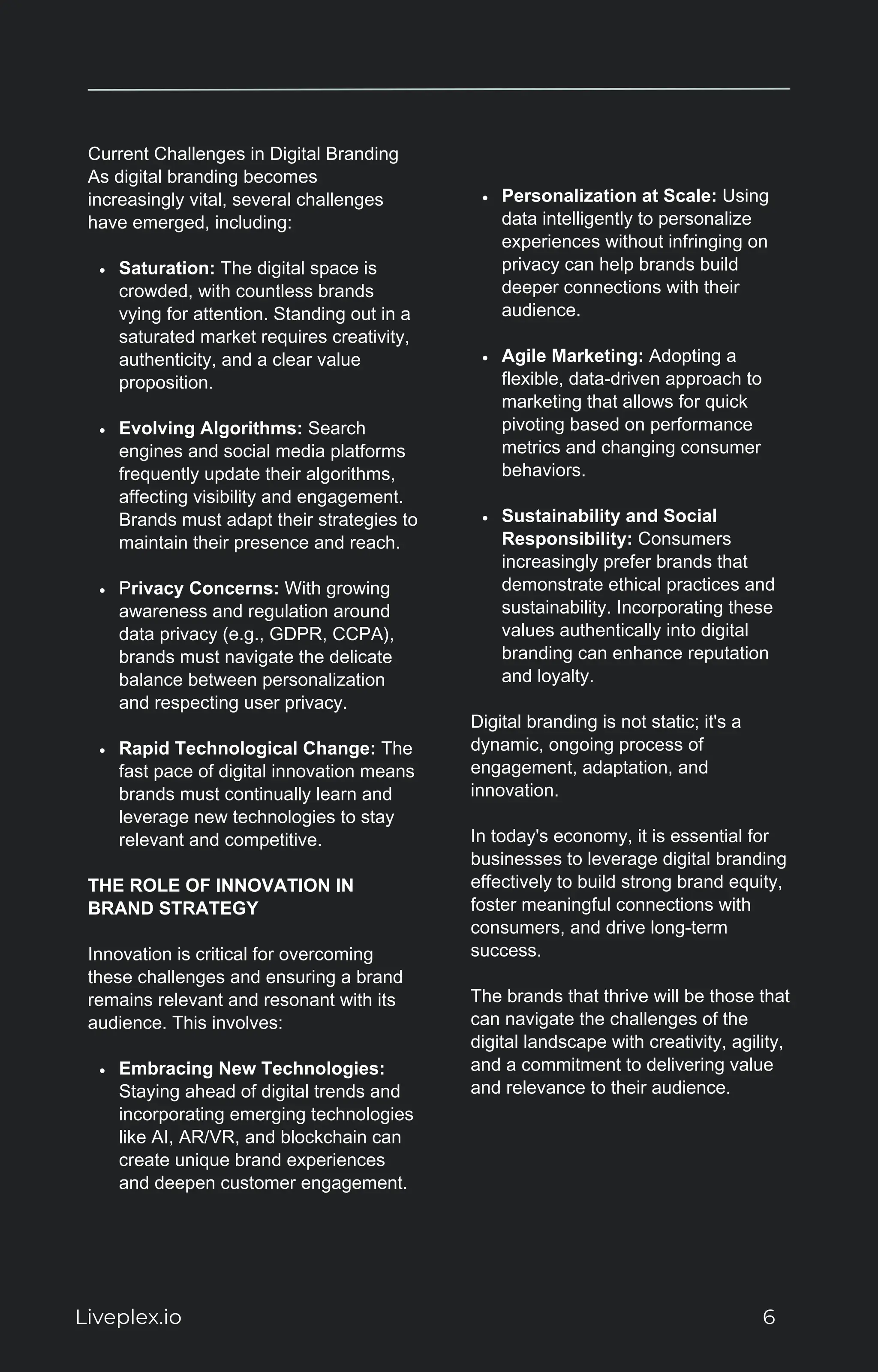 Current Challenges in Digital Branding
As digital branding becomes
increasingly vital, several challenges
have emerged, including:
Saturation: The digital space is
crowded, with countless brands
vying for attention. Standing out in a
saturated market requires creativity,
authenticity, and a clear value
proposition.
Evolving Algorithms: Search
engines and social media platforms
frequently update their algorithms,
affecting visibility and engagement.
Brands must adapt their strategies to
maintain their presence and reach.
Privacy Concerns: With growing
awareness and regulation around
data privacy (e.g., GDPR, CCPA),
brands must navigate the delicate
balance between personalization
and respecting user privacy.
Rapid Technological Change: The
fast pace of digital innovation means
brands must continually learn and
leverage new technologies to stay
relevant and competitive.
THE ROLE OF INNOVATION IN
BRAND STRATEGY
Innovation is critical for overcoming
these challenges and ensuring a brand
remains relevant and resonant with its
audience. This involves:
Embracing New Technologies:
Staying ahead of digital trends and
incorporating emerging technologies
like AI, AR/VR, and blockchain can
create unique brand experiences
and deepen customer engagement.
Personalization at Scale: Using
data intelligently to personalize
experiences without infringing on
privacy can help brands build
deeper connections with their
audience.
Agile Marketing: Adopting a
flexible, data-driven approach to
marketing that allows for quick
pivoting based on performance
metrics and changing consumer
behaviors.
Sustainability and Social
Responsibility: Consumers
increasingly prefer brands that
demonstrate ethical practices and
sustainability. Incorporating these
values authentically into digital
branding can enhance reputation
and loyalty.
Digital branding is not static; it's a
dynamic, ongoing process of
engagement, adaptation, and
innovation.
In today's economy, it is essential for
businesses to leverage digital branding
effectively to build strong brand equity,
foster meaningful connections with
consumers, and drive long-term
success.
The brands that thrive will be those that
can navigate the challenges of the
digital landscape with creativity, agility,
and a commitment to delivering value
and relevance to their audience.
Liveplex.io 6
 
