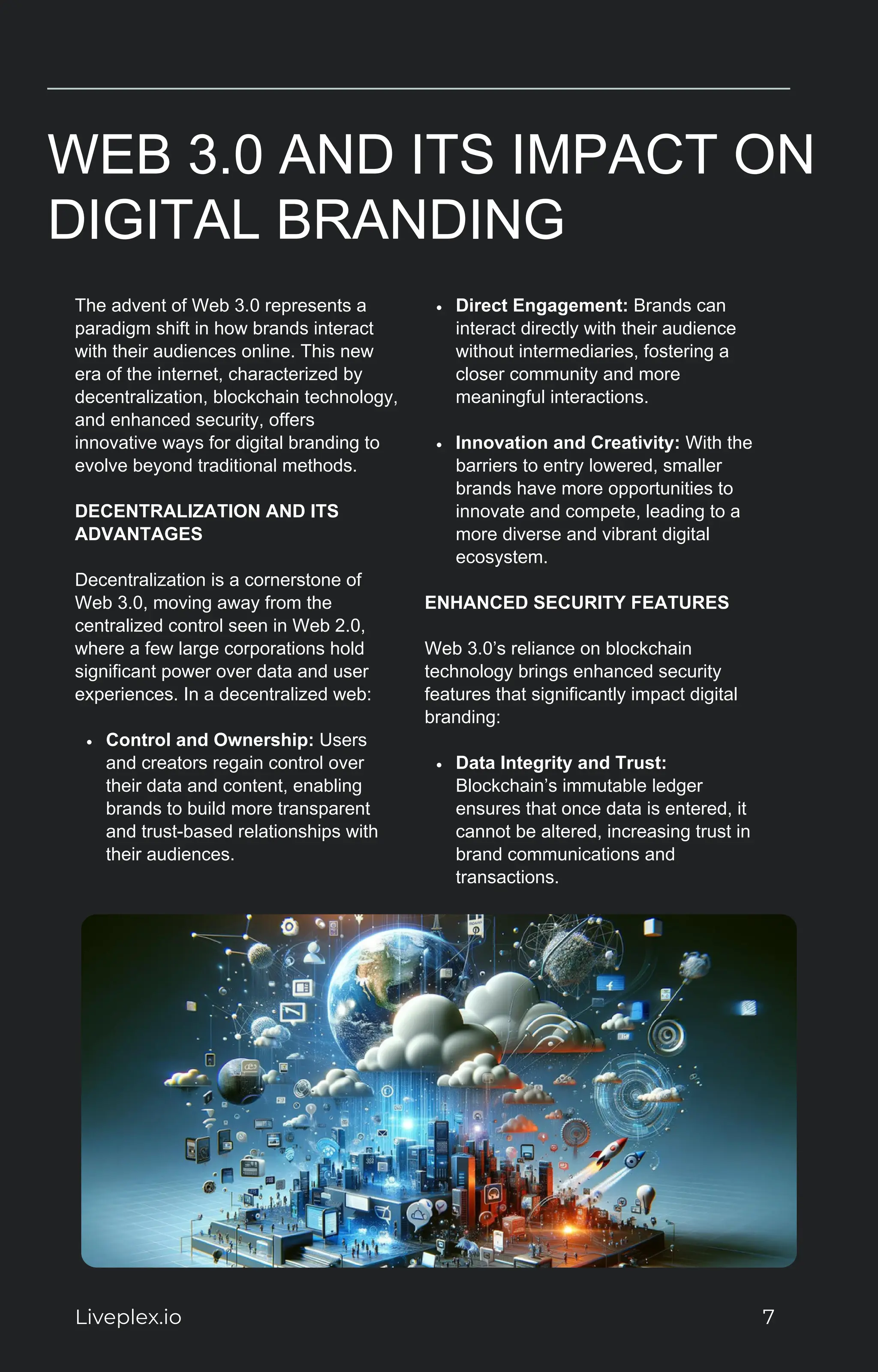 WEB 3.0 AND ITS IMPACT ON
DIGITAL BRANDING
The advent of Web 3.0 represents a
paradigm shift in how brands interact
with their audiences online. This new
era of the internet, characterized by
decentralization, blockchain technology,
and enhanced security, offers
innovative ways for digital branding to
evolve beyond traditional methods.
DECENTRALIZATION AND ITS
ADVANTAGES
Decentralization is a cornerstone of
Web 3.0, moving away from the
centralized control seen in Web 2.0,
where a few large corporations hold
significant power over data and user
experiences. In a decentralized web:
Control and Ownership: Users
and creators regain control over
their data and content, enabling
brands to build more transparent
and trust-based relationships with
their audiences.
Direct Engagement: Brands can
interact directly with their audience
without intermediaries, fostering a
closer community and more
meaningful interactions.
Innovation and Creativity: With the
barriers to entry lowered, smaller
brands have more opportunities to
innovate and compete, leading to a
more diverse and vibrant digital
ecosystem.
ENHANCED SECURITY FEATURES
Web 3.0’s reliance on blockchain
technology brings enhanced security
features that significantly impact digital
branding:
Data Integrity and Trust:
Blockchain’s immutable ledger
ensures that once data is entered, it
cannot be altered, increasing trust in
brand communications and
transactions.
Liveplex.io 7
 