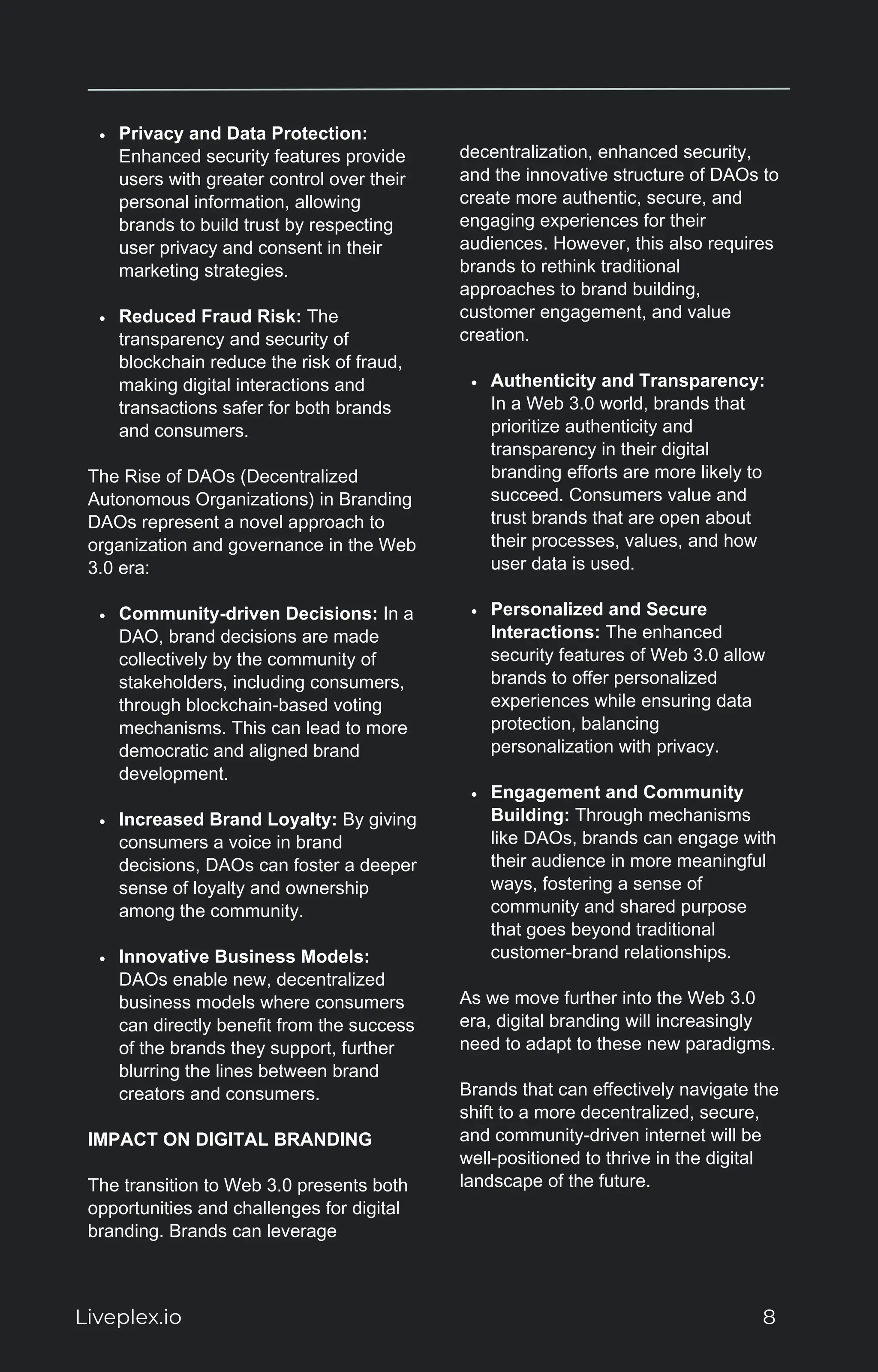 Privacy and Data Protection:
Enhanced security features provide
users with greater control over their
personal information, allowing
brands to build trust by respecting
user privacy and consent in their
marketing strategies.
Reduced Fraud Risk: The
transparency and security of
blockchain reduce the risk of fraud,
making digital interactions and
transactions safer for both brands
and consumers.
The Rise of DAOs (Decentralized
Autonomous Organizations) in Branding
DAOs represent a novel approach to
organization and governance in the Web
3.0 era:
Community-driven Decisions: In a
DAO, brand decisions are made
collectively by the community of
stakeholders, including consumers,
through blockchain-based voting
mechanisms. This can lead to more
democratic and aligned brand
development.
Increased Brand Loyalty: By giving
consumers a voice in brand
decisions, DAOs can foster a deeper
sense of loyalty and ownership
among the community.
Innovative Business Models:
DAOs enable new, decentralized
business models where consumers
can directly benefit from the success
of the brands they support, further
blurring the lines between brand
creators and consumers.
IMPACT ON DIGITAL BRANDING
The transition to Web 3.0 presents both
opportunities and challenges for digital
branding. Brands can leverage
decentralization, enhanced security,
and the innovative structure of DAOs to
create more authentic, secure, and
engaging experiences for their
audiences. However, this also requires
brands to rethink traditional
approaches to brand building,
customer engagement, and value
creation.
Authenticity and Transparency:
In a Web 3.0 world, brands that
prioritize authenticity and
transparency in their digital
branding efforts are more likely to
succeed. Consumers value and
trust brands that are open about
their processes, values, and how
user data is used.
Personalized and Secure
Interactions: The enhanced
security features of Web 3.0 allow
brands to offer personalized
experiences while ensuring data
protection, balancing
personalization with privacy.
Engagement and Community
Building: Through mechanisms
like DAOs, brands can engage with
their audience in more meaningful
ways, fostering a sense of
community and shared purpose
that goes beyond traditional
customer-brand relationships.
As we move further into the Web 3.0
era, digital branding will increasingly
need to adapt to these new paradigms.
Brands that can effectively navigate the
shift to a more decentralized, secure,
and community-driven internet will be
well-positioned to thrive in the digital
landscape of the future.
Liveplex.io 8
 
