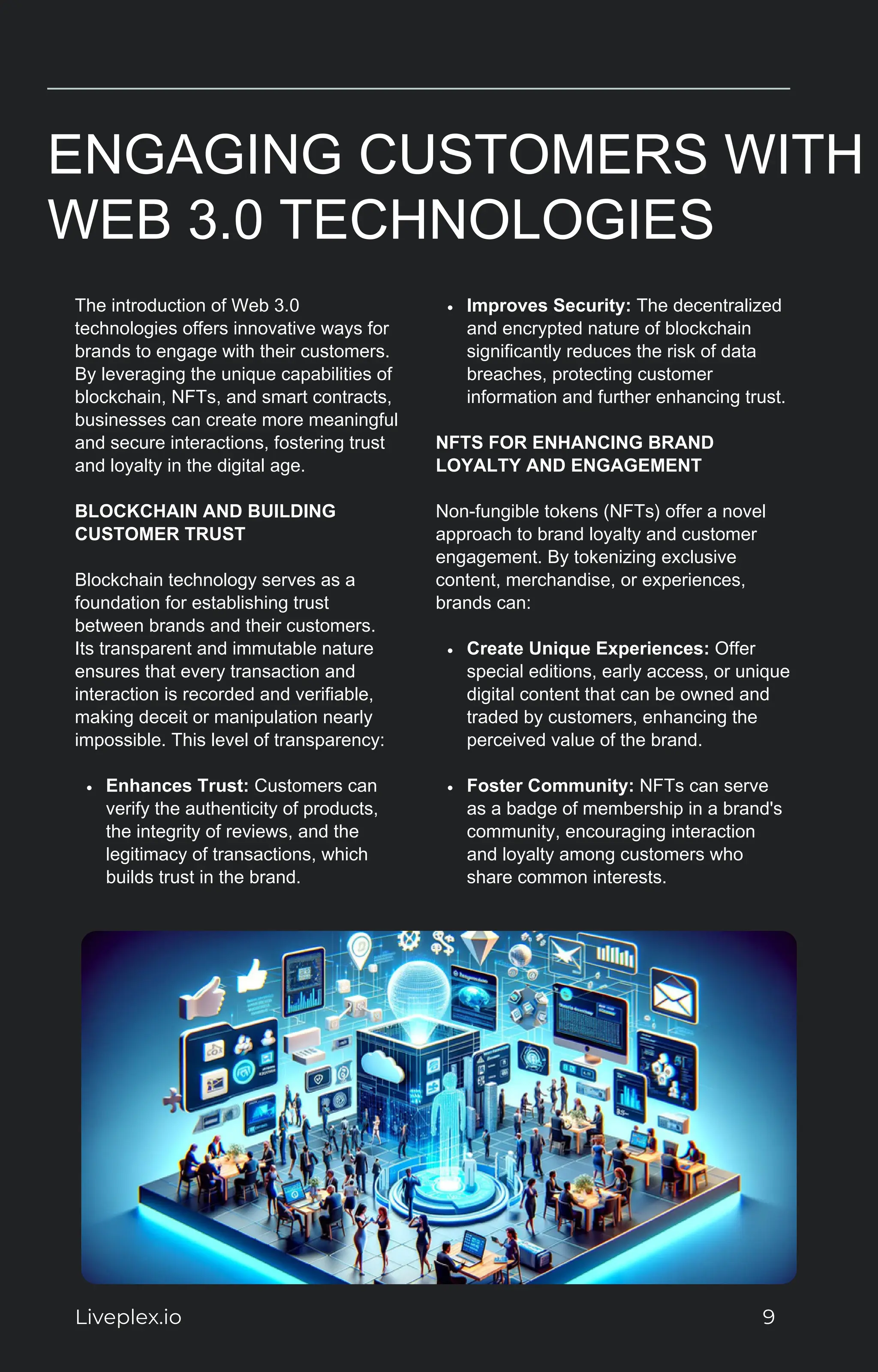 ENGAGING CUSTOMERS WITH
WEB 3.0 TECHNOLOGIES
The introduction of Web 3.0
technologies offers innovative ways for
brands to engage with their customers.
By leveraging the unique capabilities of
blockchain, NFTs, and smart contracts,
businesses can create more meaningful
and secure interactions, fostering trust
and loyalty in the digital age.
BLOCKCHAIN AND BUILDING
CUSTOMER TRUST
Blockchain technology serves as a
foundation for establishing trust
between brands and their customers.
Its transparent and immutable nature
ensures that every transaction and
interaction is recorded and verifiable,
making deceit or manipulation nearly
impossible. This level of transparency:
Enhances Trust: Customers can
verify the authenticity of products,
the integrity of reviews, and the
legitimacy of transactions, which
builds trust in the brand.
Improves Security: The decentralized
and encrypted nature of blockchain
significantly reduces the risk of data
breaches, protecting customer
information and further enhancing trust.
NFTS FOR ENHANCING BRAND
LOYALTY AND ENGAGEMENT
Non-fungible tokens (NFTs) offer a novel
approach to brand loyalty and customer
engagement. By tokenizing exclusive
content, merchandise, or experiences,
brands can:
Create Unique Experiences: Offer
special editions, early access, or unique
digital content that can be owned and
traded by customers, enhancing the
perceived value of the brand.
Foster Community: NFTs can serve
as a badge of membership in a brand's
community, encouraging interaction
and loyalty among customers who
share common interests.
Liveplex.io 9
 