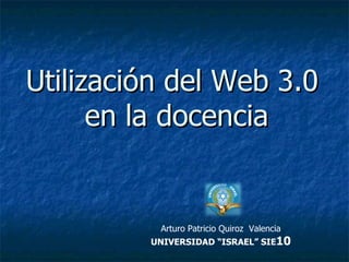 Utilización del Web 3.0  en la docencia Arturo Patricio Quiroz  Valencia UNIVERSIDAD “ISRAEL” SIE 10 