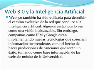 Web 3.0 y la Inteligencia Artificial
Web 3.0 también ha sido utilizada para describir
el camino evolutivo de la red que conduce a la
inteligencia artificial. Algunos escépticos lo ven
como una visión inalcanzable. Sin embargo,
compañías como IBM y Google están
implementando nuevas tecnologías que cosechan
información sorprendente, como el hecho de
hacer predicciones de canciones que serán un
éxito, tomando como base información de las
webs de música de la Universidad.
 