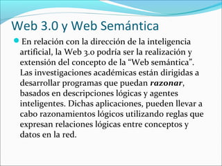 Web 3.0 y Web Semántica
En relación con la dirección de la inteligencia
artificial, la Web 3.0 podría ser la realización y
extensión del concepto de la “Web semántica”.
Las investigaciones académicas están dirigidas a
desarrollar programas que puedan razonar,
basados en descripciones lógicas y agentes
inteligentes. Dichas aplicaciones, pueden llevar a
cabo razonamientos lógicos utilizando reglas que
expresan relaciones lógicas entre conceptos y
datos en la red.
 