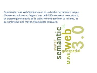 Comprender una Web Semántica no es un hecho ciertamente simple, diversos estudiosos no llegan a una definición concreta, no obstante, un aspecto generalizado de la Web 3.0 como también se le llama, es que promueve una mayor eficacia para el usuario.