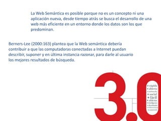 La Web Semántica es posible porque no es un concepto ni una aplicación nueva, desde tiempo atrás se busca el desarrollo de una web más eficiente en un entorno donde los datos son los que predominan.Berners-Lee (2000:163) plantea que la Web semántica debería contribuir a que las computadoras conectadas a Internet puedan describir, suponer y en última instancia razonar, para darle al usuario los mejores resultados de búsqueda.