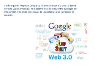Se dice que el Proyecto Google se intentó acercar a la que se desea ser una Web Semántica, no obstante está se encuentra aún lejos de interpretar el sentido contextual de las palabras que introduce el usuario.