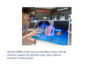 Spivack (2006) señala que es esperable el desarrollo de sistemas capaces de aprender y por sobre todo de entender la información.