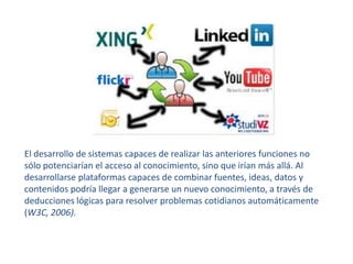 El desarrollo de sistemas capaces de realizar las anteriores funciones no sólo potenciarían el acceso al conocimiento, sino que irían más allá. Al desarrollarse plataformas capaces de combinar fuentes, ideas, datos y contenidos podría llegar a generarse un nuevo conocimiento, a través de deducciones lógicas para resolver problemas cotidianos automáticamente(W3C, 2006).