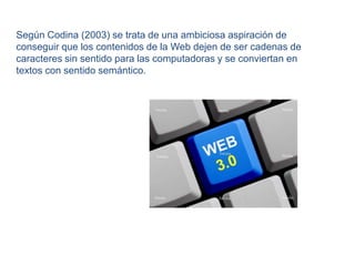 Según Codina (2003) se trata de una ambiciosa aspiración de conseguir que los contenidos de la Web dejen de ser cadenas de caracteres sin sentido para las computadoras y se conviertan en textos con sentido semántico.