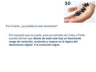 Por lo tanto, ¿es posible la web semántica?Por supuesto que se puede, pues se coincide con Cobo y Pardo cuando afirman que detrás de todo esto hay un fascinante rango de variación, mutación y mejora en la lógica del darwinismo digital. Y la evolución sigue.