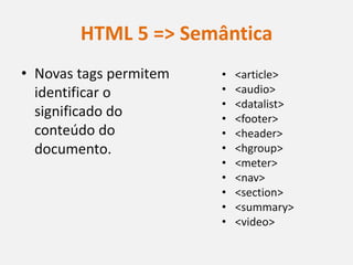 HTML 5 => Semântica
• Novas tags permitem   •   <article>
  identificar o         •   <audio>
                        •   <datalist>
  significado do        •   <footer>
  conteúdo do           •   <header>
  documento.            •   <hgroup>
                        •   <meter>
                        •   <nav>
                        •   <section>
                        •   <summary>
                        •   <video>
 