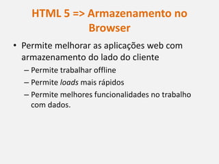 HTML 5 => Armazenamento no
              Browser
• Permite melhorar as aplicações web com
  armazenamento do lado do cliente
  – Permite trabalhar offline
  – Permite loads mais rápidos
  – Permite melhores funcionalidades no trabalho
    com dados.
 