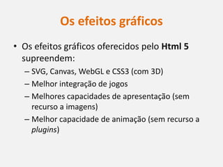 Os efeitos gráficos
• Os efeitos gráficos oferecidos pelo Html 5
  supreendem:
  – SVG, Canvas, WebGL e CSS3 (com 3D)
  – Melhor integração de jogos
  – Melhores capacidades de apresentação (sem
    recurso a imagens)
  – Melhor capacidade de animação (sem recurso a
    plugins)
 