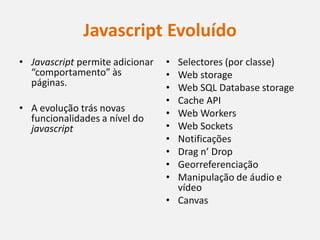 Javascript Evoluído
• Javascript permite adicionar   • Selectores (por classe)
  “comportamento” às             • Web storage
  páginas.                       • Web SQL Database storage
                                 • Cache API
• A evolução trás novas          • Web Workers
  funcionalidades a nível do
  javascript                     • Web Sockets
                                 • Notificações
                                 • Drag n’ Drop
                                 • Georreferenciação
                                 • Manipulação de áudio e
                                   vídeo
                                 • Canvas
 