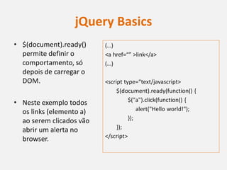 jQuery Basics
• $(document).ready()     (…)
  permite definir o       <a href=“” >link</a>
  comportamento, só       (…)
  depois de carregar o
  DOM.                    <script type=“text/javascript>
                               $(document).ready(function() {
• Neste exemplo todos               $("a").click(function() {
  os links (elemento a)                 alert("Hello world!");
  ao serem clicados vão             });
  abrir um alerta no           });
  browser.                </script>
 