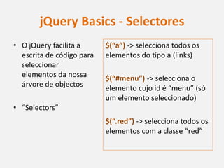 jQuery Basics - Selectores
• O jQuery facilita a      $(“a”) -> selecciona todos os
  escrita de código para   elementos do tipo a (links)
  seleccionar
  elementos da nossa       $(“#menu”) -> selecciona o
  árvore de objectos       elemento cujo id é “menu” (só
                           um elemento seleccionado)
• “Selectors”
                           $(“.red”) -> selecciona todos os
                           elementos com a classe “red”
 