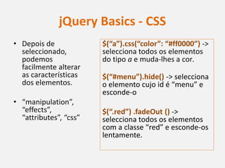 jQuery Basics - CSS
• Depois de             $(“a”).css(“color”: “#ff0000”) ->
  seleccionado,         selecciona todos os elementos
  podemos               do tipo a e muda-lhes a cor.
  facilmente alterar
  as características    $(“#menu”).hide() -> selecciona
  dos elementos.        o elemento cujo id é “menu” e
                        esconde-o
• “manipulation”,
  “effects”,            $(“.red”) .fadeOut () ->
  “attributes”, “css”   selecciona todos os elementos
                        com a classe “red” e esconde-os
                        lentamente.
 
