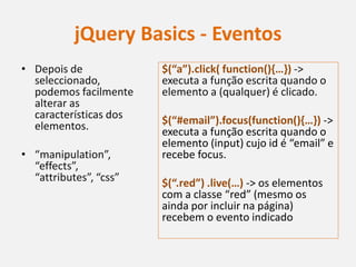 jQuery Basics - Eventos
• Depois de             $(“a”).click( function(){…}) ->
  seleccionado,         executa a função escrita quando o
  podemos facilmente    elemento a (qualquer) é clicado.
  alterar as
  características dos   $(“#email”).focus(function(){…}) ->
  elementos.            executa a função escrita quando o
                        elemento (input) cujo id é “email” e
• “manipulation”,       recebe focus.
  “effects”,
  “attributes”, “css”   $(“.red”) .live(…) -> os elementos
                        com a classe “red” (mesmo os
                        ainda por incluir na página)
                        recebem o evento indicado
 