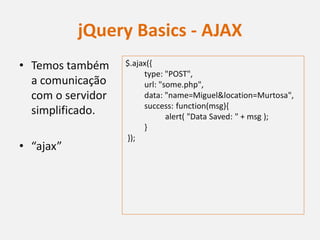 jQuery Basics - AJAX
• Temos também     $.ajax({
                        type: "POST",
  a comunicação         url: "some.php",
  com o servidor        data: "name=Miguel&location=Murtosa",
                        success: function(msg){
  simplificado.                alert( "Data Saved: " + msg );
                        }
                   });
• “ajax”
 