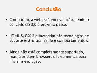 Conclusão
• Como tudo, a web está em evolução, sendo o
  conceito do 3.0 o próximo passo.

• HTML 5, CSS 3 e Javascript são tecnologias de
  suporte (estrutura, estilo e comportamento).

• Ainda não está completamente suportado,
  mas já existem browsers e ferramentas para
  iniciar a evolução.
 