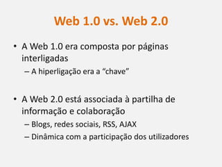 Web 1.0 vs. Web 2.0
• A Web 1.0 era composta por páginas
  interligadas
  – A hiperligação era a “chave”


• A Web 2.0 está associada à partilha de
  informação e colaboração
  – Blogs, redes sociais, RSS, AJAX
  – Dinâmica com a participação dos utilizadores
 