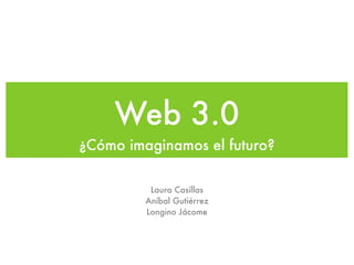Web 3.0
¿Cómo imaginamos el futuro?

          Laura Casillas
         Aníbal Gutiérrez
         Longino Jácome
 