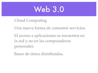 Web 3.0
Cloud Computing
Una nueva forma de consumir servicios.
El acceso a aplicaciones se encuentra en
la red y no en las computadoras
personales.
Bases de datos distribuidas.
 
