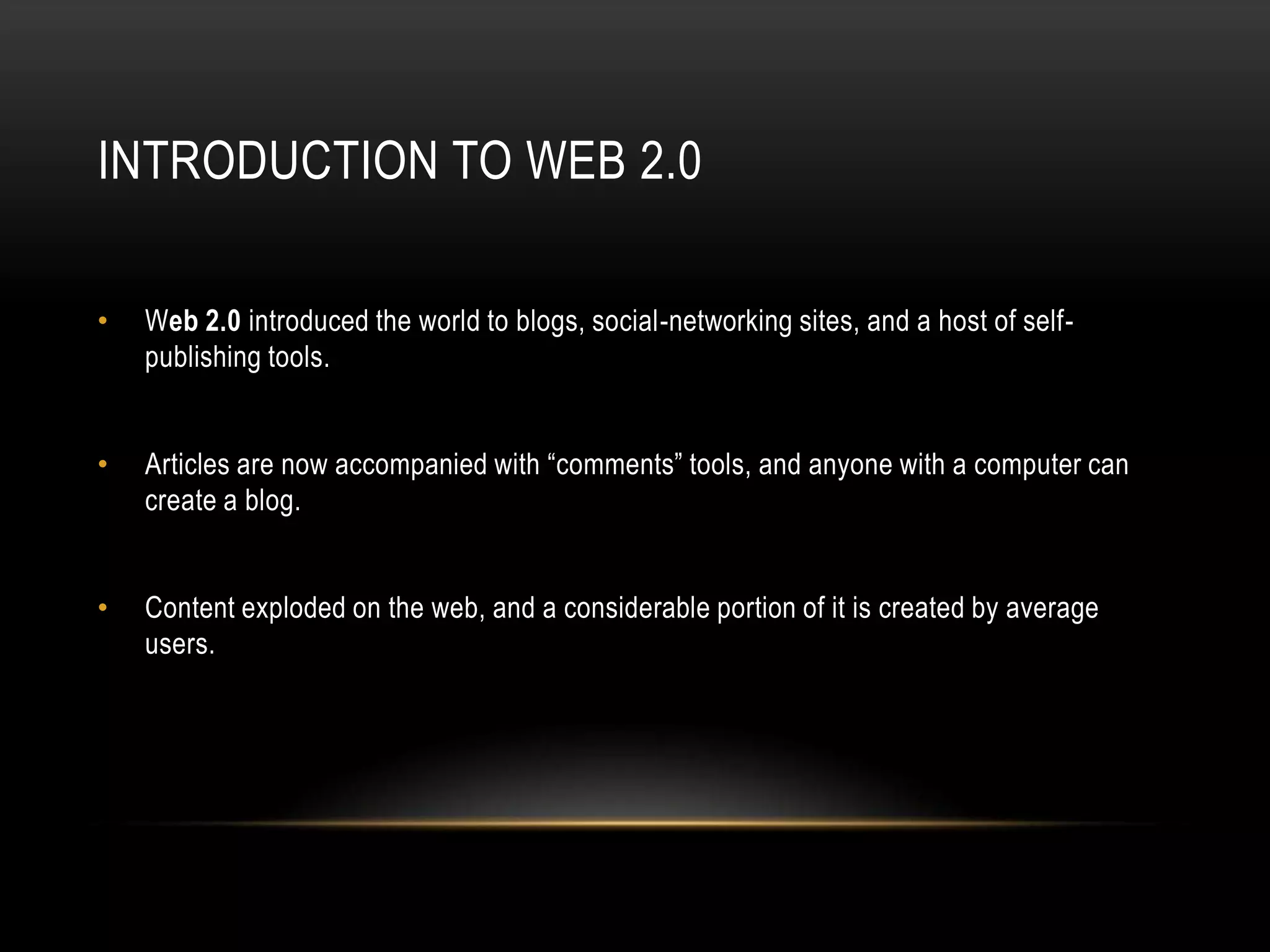 Introduction to WEB 2.0Web 2.0introduced the world to blogs, social-networking sites, and a host of self-publishing tools.Articles are now accompanied with “comments” tools, and anyone with a computer can create a blog.Content exploded on the web, and a considerable portion of it is created by average users.