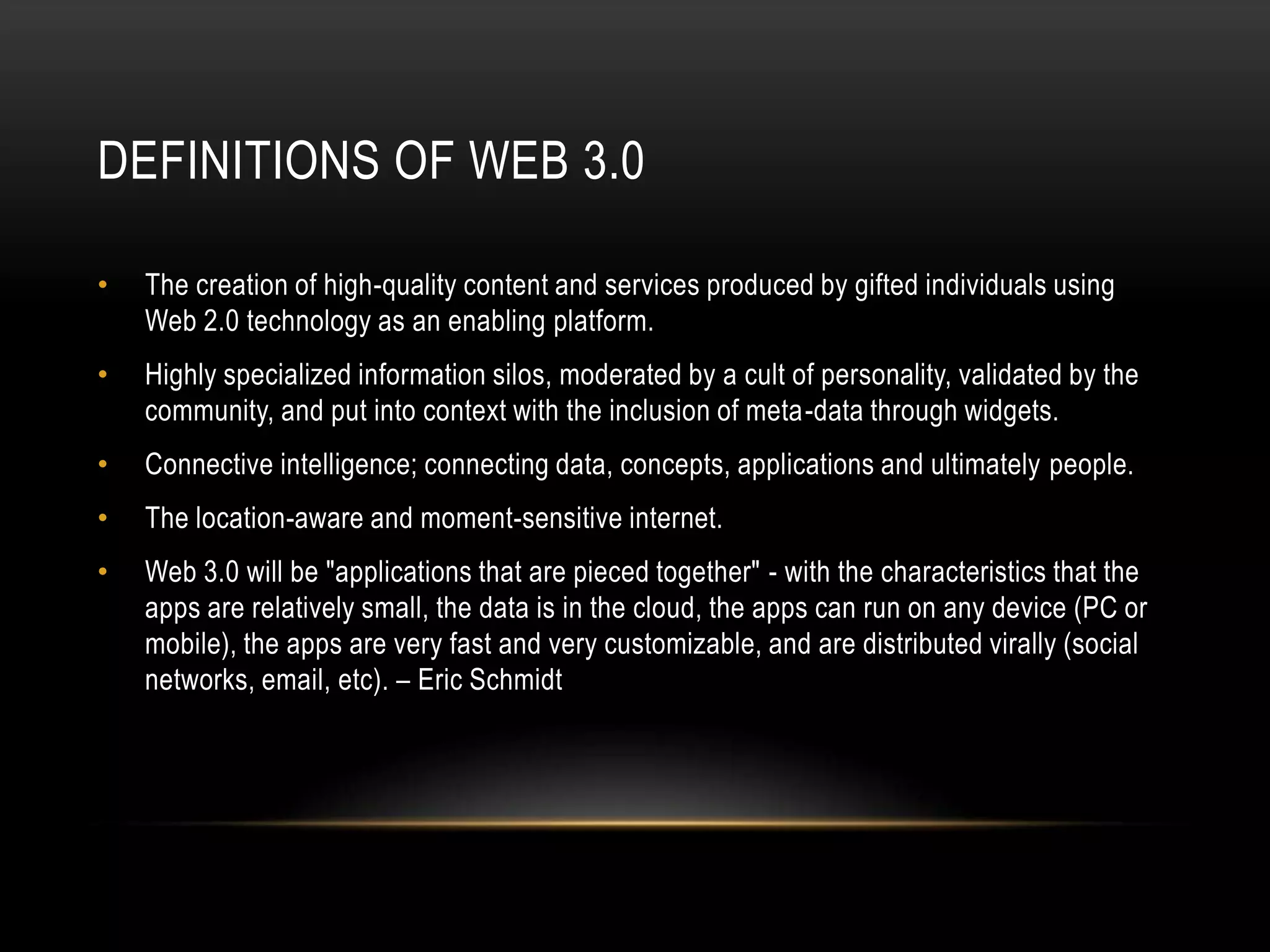 Definitions of Web 3.0The creation of high-quality content and services produced by gifted individuals using Web 2.0 technology as an enabling platform.Highly specialized information silos, moderated by a cult of personality, validated by the community, and put into context with the inclusion of meta-data through widgets.Connective intelligence; connecting data, concepts, applications and ultimately people.The location-aware and moment-sensitive internet.Web 3.0 will be "applications that are pieced together" - with the characteristics that the apps are relatively small, the data is in the cloud, the apps can run on any device (PC or mobile), the apps are very fast and very customizable, and are distributed virally (social networks, email, etc). – Eric Schmidt
