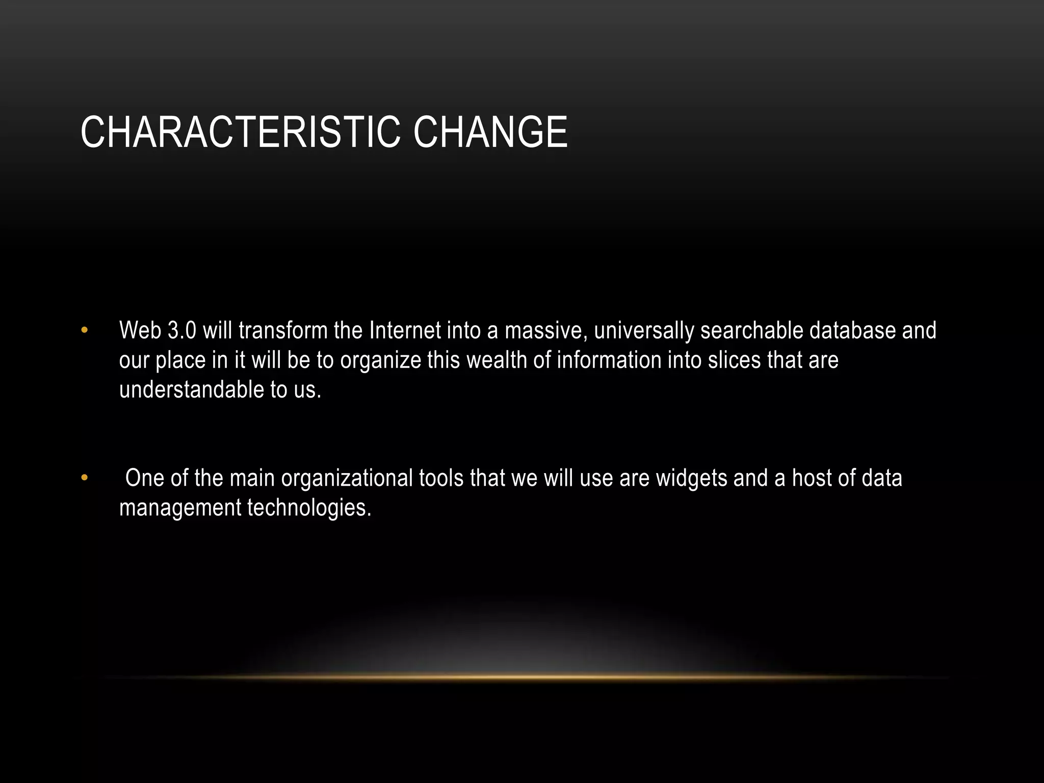 Characteristic ChangeWeb 3.0 will transform the Internet into a massive, universally searchable database and our place in it will be to organize this wealth of information into slices that are understandable to us. One of the main organizational tools that we will use are widgets and a host of data management technologies.