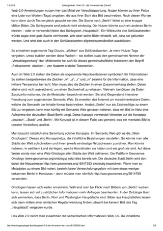 7.6.2016 Zeitung Heute : Web 3.0 – die Dimension der Zukunft
http://www.tagesspiegel.de/zeitung/web­3­0­die­dimension­der­zukunft/1028324.html 2/3
Web­2.0­Anwendungen nutzen hier das Mittel der Verschlagwortung. Nutzer können zu ihren Fotos
eine Liste von Worten (Tags) angeben, die aus ihrer Sicht das Bild beschreiben. Nach diesen Worten
kann dann durch Textvergleich gesucht werden. Die Suche nach „Berlin“ liefert so eine knappe
Million Bilder. Die Schlagworte sind jedoch nicht eindeutig. Der Nutzer könnte auch ein anderes Berlin
meinen – oder er verwendet lieber das Schlagwort „Hauptstadt“. Ein Wildwuchs von Schlüsselworten
würde sogar eine gute Suche verhindern. Wer aber seine Bilder einstellt, will, dass sie gefunden
werden. Und wird sich auch in den Schlüsselworten allgemeinverständlich ausdrücken.
So entstehen sogennante Tag­Clouds, „Wolken“ aus Schlüsselworten. Je mehr Nutzer Tags
vergeben, umso stabiler werden diese Wolken – sie stellen quasi den gemeinsamen Nenner der
„Verschlagwortung“ dar. Mittlerweile hat sich für dieses gemeinschaftliche Indexieren der Begriff
„Folksonomie“ etabliert – von Nutzern erstellte Taxonomien.
Auch im Web 2.0 stehen die Daten als sogenannte Repräsentationen symbolisch für Informationen.
So stehen beispielsweise die Zeichen „w“, „a“, „r“ und „m“ (warm) für die Information, dass eine
höhere Temperatur herrscht. Man muss also die Zeichen in einen Zusammenhang stellen, Daten
alleine sind nicht ausreichend, um einen Sachverhalt zu erfassen. Vielmehr benötigen die Daten
Zusatzinformationen, die als Metadaten bezeichnet werden. Sie sind Gegenstand intensiver
Forschung zum sogenannten Semantic Web. Es erweitert das Internet um maschinenlesbare Daten,
welche die Semantik der Inhalte formal beschreiben. Anstatt „Berlin“ nur als Zeichenfolge zu einem
Bild zu vergeben, kann man künftig mit Semantic Web genauer notieren, dass ein Bild im Netz eine
Aufnahme der deutschen Stadt Berlin zeigt. Diese Aussage verwendet Verweise auf die Konzepte
„deutsch“, „Stadt“ und „Berlin“. Mit Konzept ist in diesem Falle das gemeint, was ein mentales Bild in
unserer Vorstellung auslöst.
Man braucht natürlich eine Sammlung solcher Konzepte. Im Semantic Web gibt es die „Web­
Ontologien“. Dieses sind Konzeptnetze, die inhaltliche Beziehungen darstellen. So könnte man alle
Städte der Welt aufschreiben und ihnen jeweils eindeutige Netzadressen zuordnen. Man könnte
notieren, in welchem Land sie liegen, welche Koordinaten sie haben und wie groß sie sind. Auf diese
Weise würde man eine Web­Ontologie aller Städte der Welt definieren. Die Plattform Geonames
Ontology (www.geonames.org/ontology) setzt dies bereits um. Die deutsche Stadt Berlin wird dort
durch die Netzadresse http://sws.geonames.org/ 6547383 eindeutig bezeichnet. Wenn man so
Metadaten zu einem Bild notiert, besteht keine Verwechslungsgefahr mit dem etwas weniger
bekannten Berlin in Honduras – dann müsste man nämlich http://sws.geonames.org/3614789
verwenden.
Ontologien lassen sich weiter anreichern. Während man bei Flickr nach Bildern von „Berlin“ suchen
kann, lassen sich mit zusätzlichen Informationen mehr Anfragen beantworten. In der Ontologie lässt
sich vermerken, dass Berlin, Rom und Washington Hauptstädte sind. Bilder aus Hauptstädten lassen
sich dann mittels einer einfachen Regelanwendung finden, obwohl bei keinem Bild das Tag
„Hauptstadt“ vergeben wurde.
Das Web 2.0 nennt man zusammen mit semantischen Informationen Web 3.0. Die inhaltliche
 