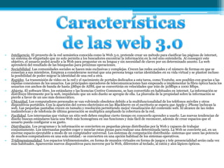 • Inteligencia. El proyecto de la red semántica conocida como la Web 3.0, pretende crear un método para clasificar las páginas de internet,
un sistema de etiquetado que no solo permita a los buscadores encontrar la información en la red sino entenderla. Al conseguir este
objetivo, el usuario podrá acudir a la Web para preguntar en su lengua y sin necesidad de claves por un determinado asunto. La web
aprenderá del resultado de las búsquedas para próximas operaciones.
• Sociabilidad. Las comunidades sociales se hacen más exclusivas y complejas. Crecen las redes sociales y el número de formas en que se
conectan a sus miembros. Empieza a considerarse normal que una persona tenga varias identidades en su vida virtual y se planteé incluso
la posibilidad de poder migrar la identidad de una red a otra.
• Rapidez. La transmisión de video en la red y el nacimiento de portales dedicados a esta tarea, como Youtube, son posibles con gracias a las
rápidas conexiones de los usuarios. Las principales operadores de telecomunicaciones han empezado a implementar la fibra óptica hacia los
usuarios con anchos de banda de hasta 3Mbps de ADSL que se convertirán en velocidades que irán de 30Mbps a 1000 Mbps.
• Abierta. El software libre, los estándares y las licencias Cretive Commons, se han convertido en habituales en internet. La información se
distribuye libremente por la web, impidiendo que un solo dueño se apropie de ella. La plusvalía de la propiedad sobre la información se
pierde a favor de un uso más democrático.
• Ubicuidad. Los computadores personales se van volviendo obsoletos debido a la multifuncionalidad de los teléfonos móviles y otros
dispositivos portátiles. Con la aparición del correo electrónico en las Blackberry en el escritorio se espera que Apple y ¡Phone incluyan la
web. Las pequeñas pantallas crecen en tamaño y resolución permitiendo mejor visualización del contenido web. El alcance de las redes
inalámbricas y de telefonía de última generación se multiplica ampliando la cobertura de la red.
• Facilidad. Los internautas que visitan un sitio web deben emplear cierto tiempo en conocerlo aprender a usarlo. Las nuevas tendencias de
diseño buscan estándares hacia una Web más homogénea en sus funciones y más fácil de reconocer, además de crear espacios que el
usuario pueda configurar a su gusto.
• Distribución. Los programas y la información se convierten en pequeñas piezas distribuidas por la Web y capaces de trabajar
conjuntamente. Los internautas pueden coger y mezclar estas piezas para realizar una determinada tarea. La Web se convierte así, en un
enorme espacio ejecutable a modo de un computador universal. Los sistemas de computación distribuida- sistemas que unen las potencia
de muchos computadores en una sola entidad.- se convierten en una opción habitual de los sistemas operativos.
• Tridimensionalidad. Los espacios tridimensionales, en forma de mundos virtuales en forma de juegos y tele presencialidad serán cada vez
más habituales. Aparecerán nuevos dispositivos para moverse por la Web, diferentes al teclado, al ratón y alos lápices ópticos.
 