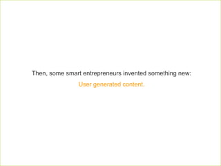 Then, some smart entrepreneurs invented something new:  User generated content.  