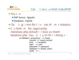 Yêu cầu:
PHP Server: Apache
Database: mySQL
Cài đặt: giải nén file tải về vào thư mục httpdocs
Cấu hình: mở file /app/config
/database.php.default rồi Save as thành
database.php. Sau đó điều chỉnh lại thông số:
Cài đặt và cấu hình CakePHP
Bài 1 - Lập trình website theo mô hình MVC 18
var $default = array('driver' => 'mysql',
'connect' => 'mysql_connect',
'host' => 'localhost',
'login' => 'user',
'password' => 'password',
'database' => 'project_name',
'prefix' => ' ',
 