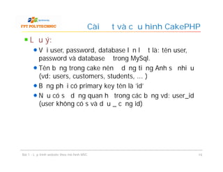 Lưu ý:
Với user, password, database lần lượt là: tên user,
password và database ở trong MySql.
Tên bảng trong cake nên ở dạng tiếng Anh số nhiều
(vd: users, customers, students, ... )
Bảng phải có primary key tên là 'id'
Nếu có sử dụng quan hệ trong các bảng vd: user_id
(user không có s và dấu _ cộng id)
Cài đặt và cấu hình CakePHP
Bài 1 - Lập trình website theo mô hình MVC 19
 
