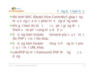 Mô hình MVC (Model-View-Controller) giúp tăng
hiệu năng của việc phát triển ứng dụng web
Khi gọi hàm thì thứ tự đối số phải giống thứ tự
tham số và phải cùng kiểu dữ liệu
Sử dụng hàm include để forward yêu cầu từ một
file PHP tới một file khác
Sử dụng hàm header để chuyển hướng một yêu
cầu tới một URL khác
cakePHP là một framework PHP thường được sử
dụng
Tổng kết bài học
Bài 1 - Lập trình website theo mô hình MVC 25
 