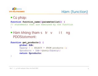 Cú pháp:
Hàm không tham số trả về đối tượng
PDOStatement:
Hàm (function)
Bài 1 - Lập trình website theo mô hình MVC 6
function function_name{[parameterliat]) {
// statements that are executed by the function
}
function get_products() {
global $db;
$query = 1 SELECT * FROM products 1;
$products = $db->guery($guery);
return $products;
}
 