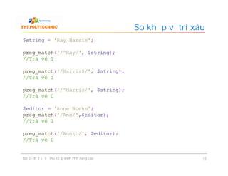 So khớp vị trí xâu
Bài 3 - Một số kỹ thuật lập trình PHP nâng cao 15
$string = 'Ray Harris';
preg_match('/^Ray/', $string);
//Trả về 1
preg_match('/Harris$/', $string);
//Trả về 1
preg_match('/^Harris/', $string);
//Trả về 0
$editor = 'Anne Boehm';
preg_match('/Ann/',$editor);
//Trả về 1
preg_match('/Annb/', $editor);
//Trả về 0
 