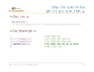 Chuỗi mẫu:
Các thành phần:
Chuỗi mẫu kiểm tra
độ phức tạp của mật khẩu
Bài 3 - Một số kỹ thuật lập trình PHP nâng cao 20
$pw_pattern =
'/^(?=.*[[:digit:]])(?=.*[[:punct:]])[[:print:]]{6,}$/'
^ //Bắt đầu xâu
(?=.*[[:digit:]]) //Ít nhất một chữ số
(?=.*[[:punct:]]) //Ít nhất một dấu câu
[[:print:]]{6,} //Ít nhất sáu ký tự in được
$ //Kết thúc xâu
 
