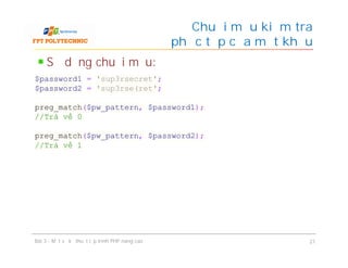 Sử dụng chuỗi mẫu:
Chuỗi mẫu kiểm tra
độ phức tạp của mật khẩu
Bài 3 - Một số kỹ thuật lập trình PHP nâng cao 21
$password1 = 'sup3rsecret';
$password2 = 'sup3rse(ret';
preg_match($pw_pattern, $password1);
//Trả về 0
preg_match($pw_pattern, $password2);
//Trả về 1
 