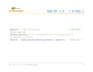 Xác thực số điện thoại
Bài 3 - Một số kỹ thuật lập trình PHP nâng cao 27
$phone = '559-555-6624'; //Số điện
thoại hợp lệ
$phone_pattern = '/^[[:digit:]]{3}-[[:digit:]]{3}-
[[:digit:]]{4}$/';
$match = preg_match($phone_pattern, $phone); //Trả về 1
 