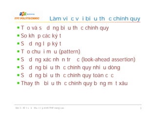 Tạo và sử dụng biểu thức chính quy
So khớp các ký tự
Sử dụng lớp ký tự
Tạo chuỗi mẫu (pattern)
Sử dụng xác nhận trước (look-ahead assertion)
Sử dụng biểu thức chính quy nhiều dòng
Sử dụng biểu thức chính quy toàn cục
Thay thế biểu thức chính quy bằng một xâu
Làm việc với biểu thức chính quy
Bài 3 - Một số kỹ thuật lập trình PHP nâng cao 3
 